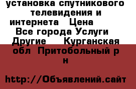 установка спутникового телевидения и интернета › Цена ­ 500 - Все города Услуги » Другие   . Курганская обл.,Притобольный р-н